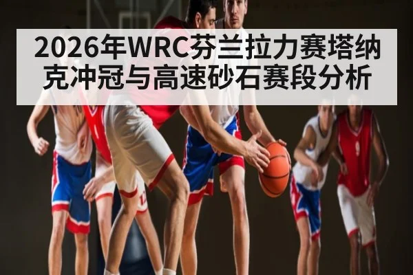 2026年WRC芬兰拉力赛塔纳克冲冠与高速砂石赛段分析